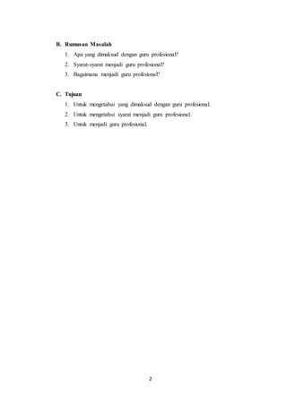 2
B. Rumusan Masalah
1. Apa yang dimaksud dengan guru profesional?
2. Syarat-syarat menjadi guru profesional?
3. Bagaimana menjadi guru profesional?
C. Tujuan
1. Untuk mengetahui yang dimaksud dengan guru profesional.
2. Untuk mengetahui syarat menjadi guru profesional.
3. Untuk menjadi guru profesional.
 