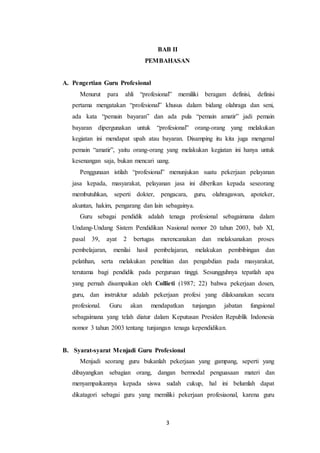 3
BAB II
PEMBAHASAN
A. Pengertian Guru Profesional
Menurut para ahli “profesional” memiliki beragam definisi, definisi
pertama mengatakan “profesional” khusus dalam bidang olahraga dan seni,
ada kata “pemain bayaran” dan ada pula “pemain amatir” jadi pemain
bayaran dipergunakan untuk “profesional” orang-orang yang melakukan
kegiatan ini mendapat upah atau bayaran. Disamping itu kita juga mengenal
pemain “amatir”, yaitu orang-orang yang melakukan kegiatan ini hanya untuk
kesenangan saja, bukan mencari uang.
Penggunaan istilah “profesional” menunjukan suatu pekerjaan pelayanan
jasa kepada, masyarakat, pelayanan jasa ini diberikan kepada seseorang
membutuhkan, seperti dokter, pengacara, guru, olahragawan, apoteker,
akuntan, hakim, pengarang dan lain sebagainya.
Guru sebagai pendidik adalah tenaga profesional sebagaimana dalam
Undang-Undang Sistem Pendidikan Nasional nomor 20 tahun 2003, bab XI,
pasal 39, ayat 2 bertugas merencanakan dan melaksanakan proses
pembelajaran, menilai hasil pembelajaran, melakukan pembibingan dan
pelatihan, serta melakukan penelitian dan pengabdian pada masyarakat,
terutama bagi pendidik pada perguruan tinggi. Sesungguhnya tepatlah apa
yang pernah disampaikan oleh Collieti (1987; 22) bahwa pekerjaan dosen,
guru, dan instruktur adalah pekerjaan profesi yang dilaksanakan secara
profesional. Guru akan mendapatkan tunjangan jabatan fungsional
sebagaimana yang telah diatur dalam Keputusan Presiden Republik Indonesia
nomor 3 tahun 2003 tentang tunjangan tenaga kependidikan.
B. Syarat-syarat Menjadi Guru Profesional
Menjadi seorang guru bukanlah pekerjaan yang gampang, seperti yang
dibayangkan sebagian orang, dangan bermodal penguasaan materi dan
menyampaikannya kepada siswa sudah cukup, hal ini belumlah dapat
dikatagori sebagai guru yang memiliki pekerjaan profesiaonal, karena guru
 