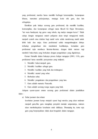 4
yang profesional, mereka harus memiliki berbagai keterampilan, kemampuan
khusus, mencintai pekerjaannya, menjaga kode etik guru, dan lain
sebagainya.
Demikian pula halnya seorang guru profesional, dia memiliki keahlian,
keterampilan, dan kemampuan sebagai mana filosofi Ki Hajar Dewantara;
“tut wuru handayani, ing garso sung tolodo, ing madyo mangun karso”. Tidak
cukup dengan menguasai materi pelajaran akan tetapi mengayomi murid,
menjadi contoh atau teladan bagi murid serta selalu mendorong murid untuk
lebih baik dan maju. Guru profesional selalu mengembangkan dirinya
terhadap pengetahuan dan mendalami keahliannya, kemudian guru
profesional rajin membaca literatur-literatur, dengan tidak merasa rugi
membeli buku-buku yang berkaitan dengan pengetahuan yang digelutinya.
Oemar Hamalik dalam bukunya proses belajar mengajar (2001; 118), guru
profesional harus memiliki persyaratan yang meliputi;
1. Memiliki bakat menjadi guru.
2. Memiliki keahlian sebagai guru.
3. Memiliki keahlian yang baik dan terintegrasi.
4. Memiliki mental yang sehat.
5. Berbadan sehat.
6. Memiliki pengalaman dan pengetahuan yang luas.
7. Guru adalah manusia Pancasila.
8. Guru adalah seorang warga negara yang baik.
Adapun syarat-syarat umum seorang guru profesional dalam pendidikan
islam :
a) Sehat jasmani dan rohani
kesehatan jasmani kerap menjadi syarat bagi mereka yang akan melamar
menjadi guru.Jika guru mengidap penyakit menular umpamnnya, makam
akan membahayakan kesehatan anak didiknya. Disamping itu, tentu saja
guru yang berpenyakitan tidak akan bergairah dalam mengajar.
 