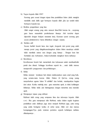 5
b) Taqwa kepada Allah SWT
Seorang guru sesuai dengan tujuan ilmu pendidikan Islam ,tidak mungkin
mendidik anak didik agar bertaqwa kepada allah ,jika iya sendiri tidak
bertaqwa kepada-nya.
c) Berilmu pengetahuan yang luas
Allah sangat senang yang suka mencari ilmu.Oleh karena itu , seoprang
guru harus menambah pembeharaan ilmunya .Hal tersebut dapat
diperoleh dengan belajar( menuntut imu), Karenan syarat seorang guru
secara administrative harus dibuktikan dengan sarjana.
d) Berlaku adil
Secara harfiah berarti lurus dan tegak ,bergerak dari posisi yang salah
menuju posisi yang diinginkansedangakan dalam ilslam masuknya adalah
tidak memihak antara satu dengan yang lainnya . Dengan kata lain
bertindak atas kebenaran , bukan kehendak mengikuti hawa nafsunya
e) Berwibawa
Kewibawaan berarti hak memerintah dan kekuasaan untuk membuatbsifat
patuh dan ditaati. Sehingga kewibaan seperti itu , anak didik merasa
memperoleh pengayoman dan perlindungan .
f) Ikhlas
Ikhlas menurut ketulusan hati dalam melaksanakan suatu amal yang baik,
yang semata-mata karena Allah. Dalam Al Qur’an, orang yanng
menyebarkan agama Islam “fi sabillah” dan berhak, mendapatkan bagian
dari zakat. Ketika mubalig atau guru menerima upah, ia tidak kehilangan
ikhlasnya. Ikhlas tidak ada hubungannya dengan menerima atau menolak
upah.
g) Mempunyai tujuan yang rabbani
Rabbani ialah orang yang sempurna ilmu dan takwanya kepada Allah
s.w.t. Jika guru mempunyai sifat Rabbani, maka dalam segala kegiatan
pendidikan anak didiknya juga akan menjadi Robbani juga, yaitu orang
yang selalu berdgetar ketika di sebut nama Allah swt dan merasa
keangunggan-Nya pada rentetan peristiwa sejarah kehidupan melintas
dihadapannya .
 