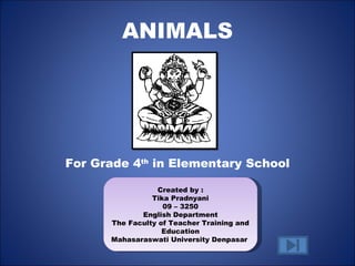 ANIMALS




For Grade 4th in Elementary School

                  Created by :
                Tika Pradnyani
                   09 – 3250
             English Department
      The Faculty of Teacher Training and
                   Education
      Mahasaraswati University Denpasar
 