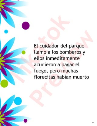 k
         to
         w
     El cuidador del parque
     llamo a los bomberos y
     ka
      ie
     ellos inmeditamente
     acudieron a pagar el
     fuego, pero muchas
   ev
Ti

     florecitas habían muerto
Pr


                                11
 