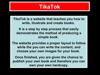 TikaTok TikaTok is a website that teaches you how to write, illustrate and create books.  It is a step by step process that easily demonstrates the method of producing a simple book.  The website provides a proper layout to follow while the you can write the content, and choose your own images for your book.  Once finished, you are given the chance to publish your own book and therefore you can own your own hardcopy. 