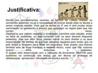   Justificativa:  Devido aos acontecimentos recentes no trânsito de Campo Grande, os constantes acidentes viu-se a necessidade de ensinar desde cedo os alunos a serem crianças cidadãs. Visto que os alunos do 2º ano A vem muitas vezes caminhando ou pedalando é preciso que aprendam as regras para que não corram riscos. Objetiva-se que saibam respeitar a sinalização, caminhar pela calçada, andar na faixa de pedestres, ou seja cumpram com os seus deveres enquanto pedestres, mas que além disso saibam cobrar os seus direitos e os seus responsáveis. No sentido de que haja calçadas regulares para andar, que os pais levem e busquem seus filhos em segurança. Este projeto visa ensinar também atos de boas maneiras e respeito mútuo, coisa que não costuma ocorrer entre motoristas e pedestres. O projeto será desenvolvido com a utilização da ferramenta TIKATOK para auxilià-los na construção dos textos, por ser alunos no processo de alfabetização  apresentam  dificuldade de leitura e escrita. 