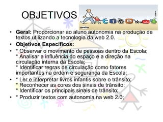 OBJETIVOS Geral:  Proporcionar ao aluno autonomia na produção de textos utilizando a tecnologia da web 2.0. Objetivos Específicos: * Observar o movimento de pessoas dentro da Escola; * Analisar a influência do espaço e a direção na circulação interna da Escola; * Identificar regras de circulação como fatores importantes na ordem e segurança da Escola; * Ler e interpretar livros infantis sobre o trânsito; * Reconhecer as cores dos sinais de trânsito; * Identificar os principais sinais de trânsito; * Produzir textos com autonomia na web 2.0; 