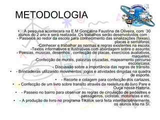 METODOLOGIA A pesquisa acontecera na E.M Gonçalina Faustina de Oliveira, com  30 alunos do 2 ano e será realizada  Os trabalhos serão desenvolvidos com :  - Passeios ao redor da escola para conhecimento das sinalizações (faixas), placas e semáforos; -Conhecer e trabalhar as normas e regras existentes na escola; -Textos informativos e ilustrativos com abordagem sobre o assunto; - Poesias, músicas, desenhos , confecção de placas, exercícios avaliativos, maquetes; -Confecção de murais, palavras cruzadas, mapeamento percurso escola/casa; - Discussão sobre a importância das regras de trânsito. - Brincadeiras utilizando movimentos: jogos e atividades dirigidas na quadra de esporte. - Recorte e colagem para confecção dos cartazes. - Confecção de um livro sobre transito através da reeleitura do livro Pare e Ouça nossa Historia. - Passeio no bairro para observar as regras de circulação de pedestres e passageiros, ciclistas, motoristas e etc. - A produção do livro no programa Tikatok será feita interdisciplinarmente, os alunos irão na SI. 