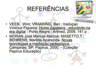 REFERÊNCIAS VEEN,  Wim; VRAKKING, Ben ; tradução Vinícius Figueira.  Homo Zappiens : educando na era digital  - Porto Alegre : Artmed, 2009. 141 p . MORAN,José Manuel Marcos; MASETTO,T.; BEHRENS, Marilda Aparecida.  Novas tecnologias e mediação pedagógica.  - Campinas, SP: Papirus. 2000. - (Coleção Papirus Educação) 