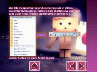 Jika kita mengaktifkan seluruh menu yang ada di pilihan.
Customize Quick Access, Toolbars maka shortcut nya akan aktif
pada Quick Acces Toolbar, seperti gambar berikut ini :




Gambar Customize Quick Access Toolbar
 