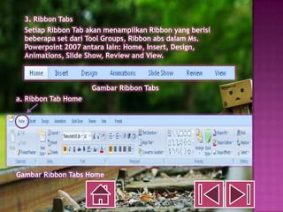 3. Ribbon Tabs
  Setiap Ribbon Tab akan menampilkan Ribbon yang berisi
  beberapa set dari Tool Groups, Ribbon abs dalam Ms.
  Powerpoint 2007 antara lain: Home, Insert, Design,
  Animations, Slide Show, Review and View.



                     Gambar Ribbon Tabs
a. Ribbon Tab Home




Gambar Ribbon Tabs Home
 