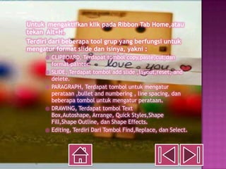 Untuk mengaktifkan klik pada Ribbon Tab Home,atau
tekan Alt+H.
Terdiri dari beberapa tool grup yang berfungsi untuk
mengatur format slide dan isinya, yakni :
         CLIPBOARD, Terdapat tombol copy,paste,cut,dan
          format painter.
         SLIDE, Terdapat tombol add slide ,layout,reset, and
          delete.
         PARAGRAPH, Terdapat tombol untuk mengatur
          perataan ,bullet and numbering , line spacing, dan
          beberapa tombol untuk mengatur perataan.
         DRAWING, Terdapat tombol Text
          Box,Autoshape, Arrange, Quick Styles,Shape
          Fill,Shape Outline, dan Shape Effects.
         Editing, Terdiri Dari Tombol Find,Replace, dan Select.
 