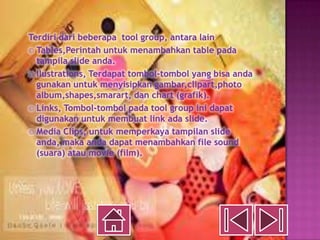 Terdiri dari beberapa tool group, antara lain
  Tables,Perintah untuk menambahkan table pada
  tampila slide anda.
  Ilustrations, Terdapat tombol-tombol yang bisa anda
  gunakan untuk menyisipkan gambar,clipart,photo
  album,shapes,smarart, dan chart (grafik).
  Links, Tombol-tombol pada tool group ini dapat
  digunakan untuk membuat link ada slide.
  Media Clips, untuk memperkaya tampilan slide
  anda, maka anda dapat menambahkan file sound
  (suara) atau movie (film).
 