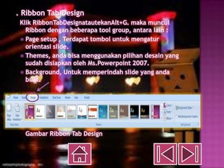 c. Ribbon Tab Design
   Klik RibbonTabDesignatautekanAlt+G. maka muncul
     Ribbon dengan beberapa tool group, antara lain :
    Page setup , Terdapat tombol untuk mengatur
     orientasi slide.
    Themes, anda bisa menggunakan pilihan desain yang
     sudah disiapkan oleh Ms.Powerpoint 2007.
    Background, Untuk memperindah slide yang anda
     buat.




    Gambar Ribbon Tab Design
 