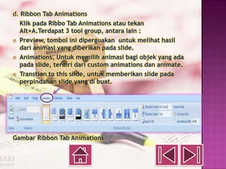 d. Ribbon Tab Animations
   Klik pada Ribbo Tab Animations atau tekan
   Alt+A.Terdapat 3 tool group, antara lain :
® Preview, tombol ini diperguakan untuk melihat hasil
   dari animasi yang diberikan pada slide.
® Animations, Untuk memilih animasi bagi objek yang ada
   pada slide, terdiri dari custom animations dan animate.
® Transtion to this slide, untuk memberikan slide pada
   perpindahan slide yang di buat.




Gambar Ribbon Tab Animations
 