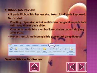 f. Ribon Tab Review
 Klik pada Ribbon Tab Review atau tekan Alt+R pada keyboard.
 Terdiri dari :
  Proofing, digunakan untuk melakukan pengecekan pada tata
   tulis yang dibuat pada slide.
  Comments, Anda bisa memberikan catatan pada slide yang
   anda buat.
  Protect, untuk melindungi slide presentasi yang dibuat.




Gambar Ribbon Tab Review
 