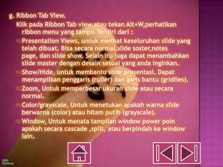 g. Ribbon Tab View.
   Klik pada Ribbon Tab view atau tekan Alt+W,perhatikan
     ribbon menu yang tampil.Terdiri dari :
    Presentation Views, untuk melihat keseluruhan slide yang
     telah dibuat. Bisa secara normal,slide soster,notes
     page, dan slide show. Selain itu juga dapat menambahkan
     slide master dengan desain sesuai yang anda inginkan.
    Show/Hide, untuk membantu slide presentasi. Dapat
     menampilkan penggaris (ruller) dan garis bantu (gridlies).
    Zoom, Untuk memperbesar ukuran slide atau secara
     normal.
    Color/grayscale, Untuk menetukan apakah warna slide
     berwarna (color) atau hitam putih (grayscale).
    Window, Untuk menata tampilan window power poin
     apakah secara cascade ,split, atau berpindah ke window
     lain.
 