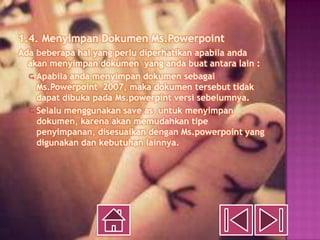1.4. Menyimpan Dokumen Ms.Powerpoint
Ada beberapa hal yang perlu diperhatikan apabila anda
  akan menyimpan dokumen yang anda buat antara lain :
   Apabila anda menyimpan dokumen sebagai
    Ms.Powerpoint 2007, maka dokumen tersebut tidak
    dapat dibuka pada Ms.powerpint versi sebelumnya.
   Selalu menggunakan save as untuk menyimpan
    dokumen, karena akan memudahkan tipe
    penyimpanan, disesuaikan dengan Ms.powerpoint yang
    digunakan dan kebutuhan lainnya.
 