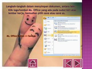 Langkah-langkah dalam menyimpan dokumen, antara lain :
- Klik logo/tombol Ms. Office yang ada pada sudut kiri atas
  lembar kerja, kemudian pilih save atau save as.




Ms. Office Button >> Save As
 