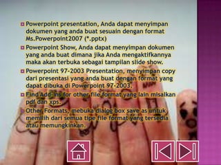  Powerpoint  presentation, Anda dapat menyimpan
  dokumen yang anda buat sesuain dengan format
  Ms.Powerpoint2007 (*.pptx)
 Powerpoint Show, Anda dapat menyimpan dokumen
  yang anda buat dimana jika Anda mengaktifkannya
  maka akan terbuka sebagai tampilan slide show.
 Powerpoint 97-2003 Presentation, menyimpan copy
  dari presentasi yang anda buat dengan format yang
  dapat dibuka di Powerpoint 97-2003.
 Find Add-Ins for other file format yang lain misalkan
  pdf dan xps.
 Other Formats, mebuka dialog box save as untuk
  memilih dari semua tipe file format yang tersedia
  atau memungkinkan.
 