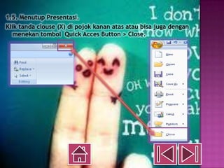 1.5. Menutup Presentasi.
Klik tanda clouse (X) di pojok kanan atas atau bisa juga dengan
   menekan tombol Quick Acces Button > Close.
 