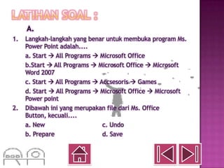 A.
1.   Langkah-langkah yang benar untuk membuka program Ms.
     Power Point adalah....
     a. Start  All Programs  Microsoft Office
     b.Start  All Programs  Microsoft Office  Microsoft
     Word 2007
     c. Start  All Programs  Accsesoris  Games
     d. Start  All Programs  Microsoft Office  Microsoft
     Power point
2.   Dibawah ini yang merupakan file dari Ms. Office
     Button, kecuali....
     a. New                     c. Undo
     b. Prepare                 d. Save
 