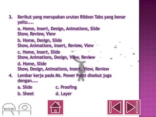 3.   Berikut yang merupakan urutan Ribbon Tabs yang benar
     yaitu....
     a. Home, Insert, Design, Animations, Slide
     Show, Review, View
     b. Home, Design, Slide
     Show, Animations, Insert, Review, View
     c. Home, Insert, Slide
     Show, Animations, Design, View, Review
     d. Home, Slide
     Show, Design, Animations, Insert, View, Review
4.   Lembar kerja pada Ms. Power Point disebut juga
     dengan....
     a. Slide            c. Proofing
     b. Sheet            d. Layer
 