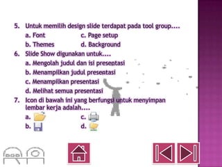 5. Untuk memilih design slide terdapat pada tool group....
   a. Font             c. Page setup
   b. Themes           d. Background
6. Slide Show digunakan untuk....
   a. Mengolah judul dan isi presentasi
   b. Menampilkan judul presentasi
   c. Menampilkan presentasi
   d. Melihat semua presentasi
7. Icon di bawah ini yang berfungsi untuk menyimpan
   lembar kerja adalah....
   a.                  c.
   b.                  d.
 