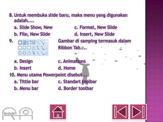 8. Untuk membuka slide baru, maka menu yang digunakan
   adalah....
   a. Slide Show, New         c. Format, New Slide
   b. File, New Slide         d. Insert, New Slide
9.                    Gambar di samping termasuk dalam
                      Ribbon Tab....

  a. Design          c. Animations
  b. Insert          d. Home
10. Menu utama Powerpoint disebut....
  a. Tittle bar      c. Standart toolbar
  b. Menu bar        d. Border toolbar
 