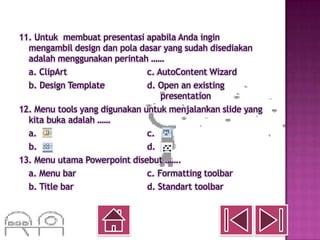 11. Untuk membuat presentasi apabila Anda ingin
  mengambil design dan pola dasar yang sudah disediakan
  adalah menggunakan perintah ……
  a. ClipArt                   c. AutoContent Wizard
  b. Design Template           d. Open an existing
                                   presentation
12. Menu tools yang digunakan untuk menjalankan slide yang
  kita buka adalah ……
  a.                           c.
  b.                           d.
13. Menu utama Powerpoint disebut …….
  a. Menu bar                  c. Formatting toolbar
  b. Title bar                 d. Standart toolbar
 