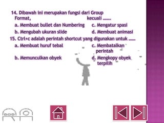 14. Dibawah ini merupakan fungsi dari Group
  Format,                             kecuali …….
  a. Membuat bullet dan Numbering       c. Mengatur spasi
  b. Mengubah ukuran slide              d. Membuat animasi
15. Ctrl+c adalah perintah shortcut yang digunakan untuk ……
  a. Membuat huruf tebal                c. Membatalkan
                                          perintah
  b. Memunculkan obyek                  d. Mengkopy obyek
                                           terpilih
 