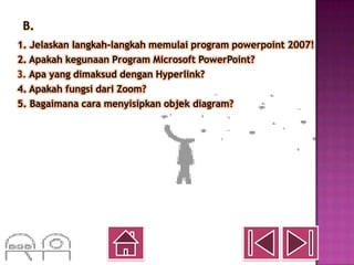B.
1. Jelaskan langkah-langkah memulai program powerpoint 2007!
2. Apakah kegunaan Program Microsoft PowerPoint?
3. Apa yang dimaksud dengan Hyperlink?
4. Apakah fungsi dari Zoom?
5. Bagaimana cara menyisipkan objek diagram?
 
