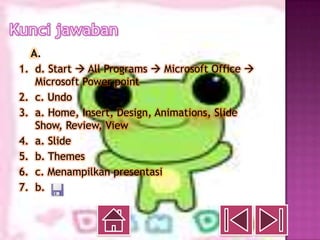 A.
1. d. Start  All Programs  Microsoft Office 
   Microsoft Power point
2. c. Undo
3. a. Home, Insert, Design, Animations, Slide
   Show, Review, View
4. a. Slide
5. b. Themes
6. c. Menampilkan presentasi
7. b.
 