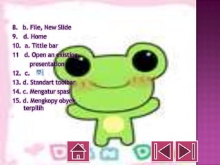 8. b. File, New Slide
9. d. Home
10. a. Tittle bar
11 d. Open an existing
       presentation
12. c.
13. d. Standart toolbar
14. c. Mengatur spasi
15. d. Mengkopy obyek
    terpilih
 