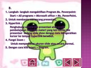 B.
1. Langkah- langkah mengaktifkan Program Ms. Powerpoint:
    Start > All programs > Microsoft office > Ms. PowerPoint.
2. Untuk membantu merancang presentasi,
3. Hyperlink :
    Penghubung sebuah file presentasi atau media
    pembelajaran terhadap materi yang lain ketika file
    presentasi sedang slide show dengan cara mengarahkan
    kursor ke tempat hyperlink tersebut.
4. Fungsi Zoom :
     Untuk memperbesar ukuran slide atau secara normal.
5. Dengan cara klik Insert > Diagram.
 