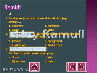 A.
1. Lembar kerja pada Ms. Power Point disebut juga
   dengan……
   a. Documen                  c. Workbook
   b. Layer                    d. Slide
2.                      Gambar di samping merupakan tool
                         group ……
   a. Themes                   c. Background
   b. Illustrations            d. Media Clips
3.
   Gambar diatas termasuk dalam group ……
   a. Home                     c. View
   b. Slide show               d. Insert
 