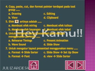 4. Copy, paste, cut, dan format painter terdapat pada tool
   group ……
   a. Drawing                   c. Editing
   b. View                      d. Clipboard
5. Efek     artinya adalah ……
   a. Membuat efek miring       c. Membuat efek tulisan
   b. Membuat efek bayangan d. Membuat efek tebal
6. Untuk mengatur durasi presentasi yaitu dengan
   menggunakan perintah ……
   a. Rehearse Timings          c. Present Animation
   b. Wave Sound                d. Slide Show
7. Untuk mengatur layout presentasi menggunakan menu ……
   a. Format  Slide Sorter     c. Slide Show  Set Up Show
   b. Format  Font             d. view  Slide Sorter
 