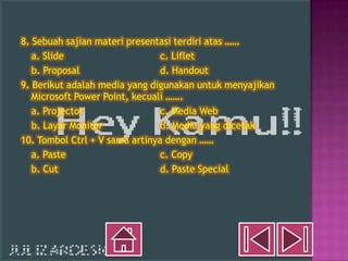 8. Sebuah sajian materi presentasi terdiri atas ……
   a. Slide                     c. Liflet
   b. Proposal                  d. Handout
9. Berikut adalah media yang digunakan untuk menyajikan
   Microsoft Power Point, kecuali …….
   a. Projector                 c. Media Web
   b. Layar Monitor             d. Media yang dicetak
10. Tombol Ctrl + V sama artinya dengan ……
   a. Paste                     c. Copy
   b. Cut                       d. Paste Special
 