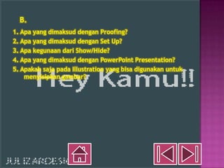 B.
1. Apa yang dimaksud dengan Proofing?
2. Apa yang dimaksud dengan Set Up?
3. Apa kegunaan dari Show/Hide?
4. Apa yang dimaksud dengan PowerPoint Presentation?
5. Apakah saja pada Illustration yang bisa digunakan untuk
    menyisipkan gambar?
 