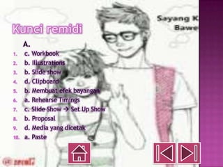 A.
1.    c. Workbook
2.    b. Illustrations
3.    b. Slide show
4.    d. Clipboard
5.    b. Membuat efek bayangan
6.    a. Rehearse Timings
7.    c. Slide Show  Set Up Show
8.    b. Proposal
9.    d. Media yang dicetak
10.   a. Paste
 