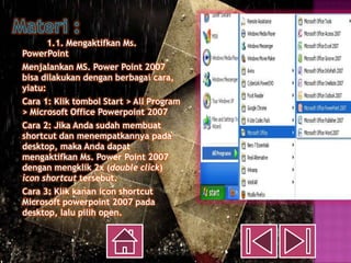 1.1. Mengaktifkan Ms.
PowerPoint
Menjalankan MS. Power Point 2007
bisa dilakukan dengan berbagai cara,
yiatu:
Cara 1: Klik tombol Start > All Program
> Microsoft Office Powerpoint 2007
Cara 2: Jika Anda sudah membuat
shortcut dan menempatkannya pada
desktop, maka Anda dapat
mengaktifkan Ms. Power Point 2007
dengan mengklik 2x (double click)
icon shortcut tersebut.
Cara 3: Klik kanan icon shortcut
Microsoft powerpoint 2007 pada
desktop, lalu pilih open.
 