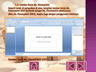 1.2. Lembar Kerja Ms. Powerpoint
Seperti telah di sampaikan di atas, tampilan lembar kerja Ms.
Powerpoint 2007 berbeda dengan Ms. Powerpoint sebelumnya
(Mis: Ms. Powerpoint 2003), begitu juga dengan penggunaan istlahnya.




Gambar Slide Ms. PowerPoint 2007
 