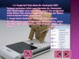 1.3. Fungsi dari Tools dalam Ms. Powerpoint 2007
Terdapat perbedaan istilah yang digunakan Ms. Powerpoint
2007 dibadningkan versi sebelumnya, antara lain penggunaan
istilah Ribbon Tabs untuk menggantikan menubar dan Ribbon
untuk kumpulan toolbar (tools group).
1. Fungsi Utama Tombol Ms. Office (Ms. Office Button)
Ms. Office Button berisi fungsi-fungsi utama dari File, antara
lain: New, Open, Save, Save as, Print, Prepare, Send       &
Publish.
 
