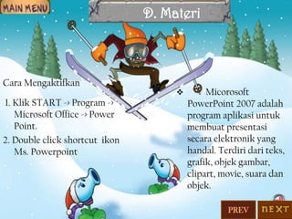 D. Materi

Cara Mengaktifkan
1. Klik START -> Program ->
Microsoft Office -> Power
Point.
2. Double click shortcut ikon
Ms. Powerpoint



Micorosoft
PowerPoint 2007 adalah
program aplikasi untuk
membuat presentasi
secara elektronik yang
handal. Terdiri dari teks,
grafik, objek gambar,
clipart, movie, suara dan
objek.
PREV

 