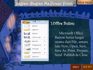 Bagian–Bagian Ms.Power Point

1.Office Button
Microsoft Office
Button berisi fungsi
utama dari File, antara
lain New, Open, Save,
Save As, Print, Prepare,
Send Publish & Close.

PREV

 