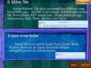 2) Ribbon Tabs
Setiap Ribbon Tab akan menampilkan Ribbon yang
berisi beberapa set dari Tool Groups. Ribbon tabs dalam
Ms. PowerPoint 2007 antara lain : Home,Insert,Design,
Animations, Slide Show, Review dan View.

3) Quick Access Toolbar
Berisi shortcut untuk fungsi Save, Undo, Redo.
Repeat Shortcut ini dapat ditambah dengan
mengklik panah di sebelah kanan.

PREV

 