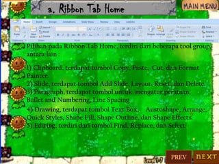 a. Ribbon Tab Home
Pilihan pada Ribbon Tab Home, terdiri dari beberapa tool group,
antara lain :
1) Clipboard, terdapat tombol Copy, Paste, Cut, dan Format
Painter.
2) Slide, terdapat tombol Add Slide, Layout, Reset, dan Delete.
3) Paragraph, terdapat tombol untuk mengatur perataan,
Bullet and Numbering, Line Spacing
4) Drawing, terdapat tombol Text Box, Austoshape, Arrange,
Quick Styles, Shape Fill, Shape Outline, dan Shape Effects.
5) Editing, terdiri dari tombol Find, Replace, dan Select

PREV

 