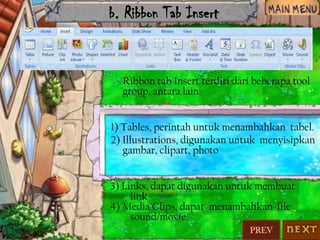 b. Ribbon Tab Insert

Ribbon tab Insert terdiri dari beberapa tool
group, antara lain:
1) Tables, perintah untuk menambahkan tabel.
2) Illustrations, digunakan untuk menyisipkan
gambar, clipart, photo
3) Links, dapat digunakan untuk membuat
link
4) Media Clips, dapat menambahkan file
sound/movie.
PREV

 