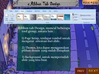 c.Ribbon Tab Design

Ribbon tab Design, muncul beberapa
tool group, antara lain :
1) Page Setup, terdapat tombol untuk
mengatur orientasi dari slide.
2) Themes, kita dapat menggunakan
pilihan desain yang sudah disiapkan.
3) Background, untuk memperindah
slide yang kita buat.

PREV

 