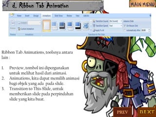 d. Ribbon Tab Animation

Ribbon Tab Animations, toolsnya antara
lain :
1.
2.
3.

Preview, tombol ini dipergunakan
untuk melihat hasil dari animasi.
Animations, kita dapat memilih animasi
bagi objek yang ada pada slide.
Transition to This Slide, untuk
memberikan slide pada perpindahan
slide yang kita buat.
PREV

 