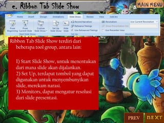 e. Ribbon Tab Slide Show

Ribbon Tab Slide Show terdiri dari
beberapa tool group, antara lain:

1) Start Slide Show, untuk menentukan
dari mana slide akan dijalankan.
2) Set Up, terdapat tombol yang dapat
digunakan untuk menyembunyikan
slide, merekam narasi.
3) Monitors, dapat mengatur resolusi
dari slide presentasi.

PREV

 