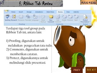 f. Ribbon Tab Review

Terdapat tiga tool group pada
Ribbon Tab ini, antara lain:
1) Proofing, digunakan untuk
melakukan pengecekan tata tulis.
2) Comments, digunakan untuk
memberikan catatan.
3) Protect, digunakannya untuk
melindungi slide presentasi.
PREV

 